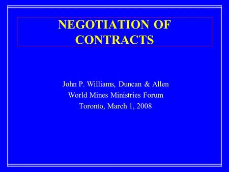 NEGOTIATION OF CONTRACTS John P. Williams, Duncan & Allen World Mines Ministries Forum Toronto, March 1, 2008.