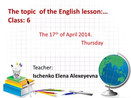 The topic of the English lesson:… Class: 6 The 17 th of April 2014. Thursday Teacher: Ischenko Elena Alexeyevna.