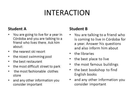 INTERACTION Student A You are going to live for a year in Córdoba and you are talking to a friend who lives there. Ask him about: the nearest ski resort.