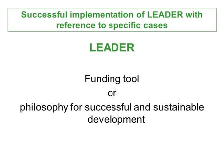 LEADER Funding tool or philosophy for successful and sustainable development Successful implementation of LEADER with reference to specific cases.