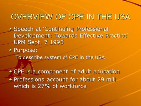 OVERVIEW OF CPE IN THE USA Speech at ‘Continuing Professional Development: Towards Effective Practice’ UPM Sept. 7 1995 Purpose: To describe system of.