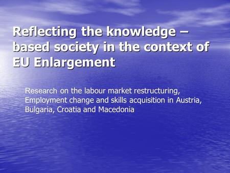 Reflecting the knowledge – based society in the context of EU Enlargement Research on the labour market restructuring, Employment change and skills acquisition.