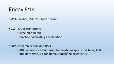 Friday 8/14 WU- Finalize PSA- You have 10 min CW-PSA presentations Acceleration lab Practice calculating acceleration HW-Research report due 8/21 IRB paperwork.