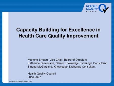 © Health Quality Council 2007 Capacity Building for Excellence in Health Care Quality Improvement Marlene Smadu, Vice Chair, Board of Directors Katherine.