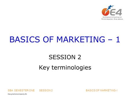 Designed & developed by E4 SBA SEMESTER ONE SESSION 2 BASICS OF MARKETING- I BASICS OF MARKETING – 1 SESSION 2 Key terminologies.