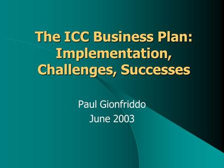 The ICC Business Plan: Implementation, Challenges, Successes Paul Gionfriddo June 2003.