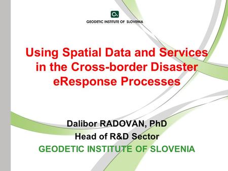 Using Spatial Data and Services in the Cross-border Disaster eResponse Processes Dalibor RADOVAN, PhD Head of R&D Sector GEODETIC INSTITUTE OF SLOVENIA.