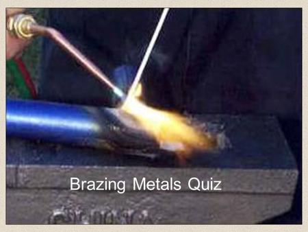 Brazing Metals Quiz Steel to Steel Copper To Copper Aluminium to Aluminium Brass To Brass 1.Brazing is used to join which two metals?