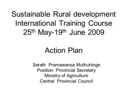 Sustainable Rural development International Training Course 25 th May-19 th June 2009 Action Plan Sarath Pramawansa Muthuhinge Position: Provincial Secretary.