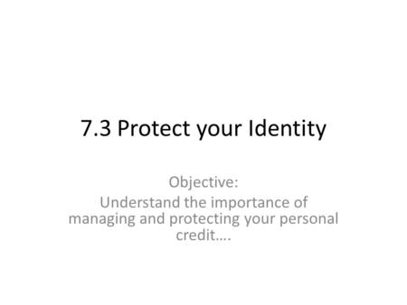 7.3 Protect your Identity Objective: Understand the importance of managing and protecting your personal credit….