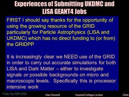 Friday May 10th 2002 Alex Howard Imperial College LondonSlide 1 Experiences of Submitting UKDMC and LISA GEANT4 Jobs FIRST I should say thanks for the.