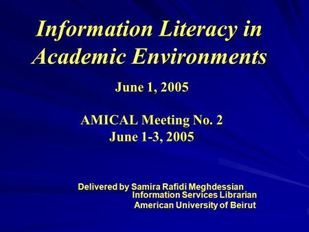 Information Literacy in Academic Environments June 1, 2005 AMICAL Meeting No. 2 June 1-3, 2005 Delivered by Samira Rafidi Meghdessian Information Services.