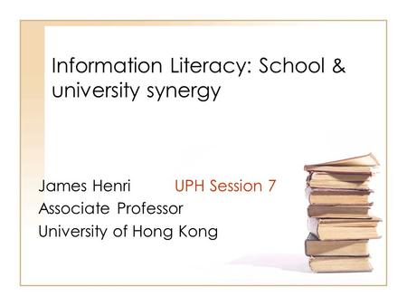 Information Literacy: School & university synergy James Henri UPH Session 7 Associate Professor University of Hong Kong.