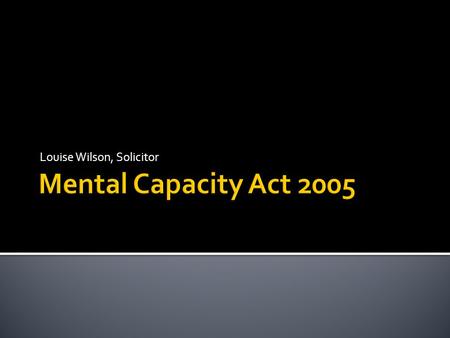 Louise Wilson, Solicitor.  Royal Assent – April 2005  Came into force April & October 2007  Many common law principles now enshrined in statute  Court.