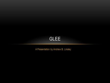 A Presentation by Andrew B. Linsley GLEE. ABOUT THE SHOW Glee’s pilot episode premiered on May 19 th, 2009, however, the entire first season did not begin.