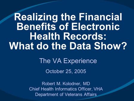 October 25, 2005 Robert M. Kolodner, MD Chief Health Informatics Officer, VHA Department of Veterans Affairs Realizing the Financial Benefits of Electronic.