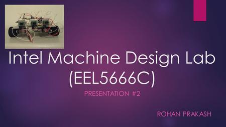 Intel Machine Design Lab (EEL5666C) PRESENTATION #2 ROHAN PRAKASH.