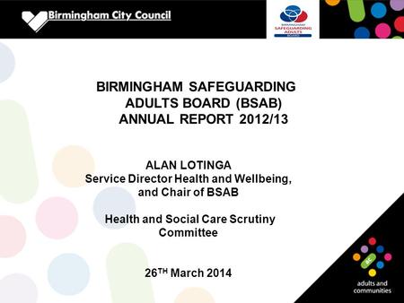 BIRMINGHAM SAFEGUARDING ADULTS BOARD (BSAB) ANNUAL REPORT 2012/13 ALAN LOTINGA Service Director Health and Wellbeing, and Chair of BSAB Health and Social.