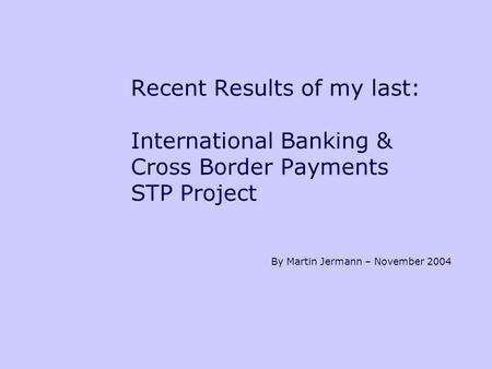 Recent Results of my last: International Banking & Cross Border Payments STP Project By Martin Jermann – November 2004.