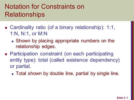 Slide 3- 1 Notation for Constraints on Relationships Cardinality ratio (of a binary relationship): 1:1, 1:N, N:1, or M:N Shown by placing appropriate numbers.