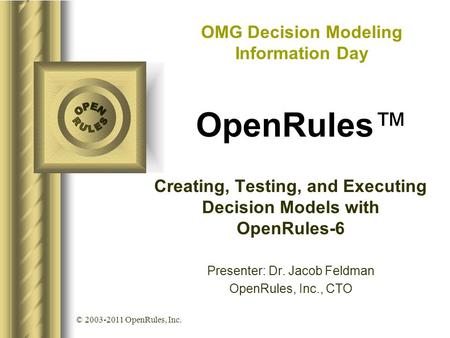 © 2003-2011 OpenRules, Inc. Creating, Testing, and Executing Decision Models with OpenRules-6 Presenter: Dr. Jacob Feldman OpenRules, Inc., CTO OMG Decision.