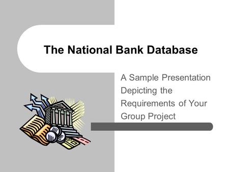 The National Bank Database A Sample Presentation Depicting the Requirements of Your Group Project.