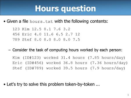 1 Hours question Given a file hours.txt with the following contents: 123 Kim 12.5 8.1 7.6 3.2 456 Eric 4.0 11.6 6.5 2.7 12 789 Stef 8.0 8.0 8.0 8.0 7.5.