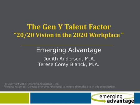 The Gen Y Talent Factor “20/20 Vision in the 2020 Workplace ” Emerging Advantage Judith Anderson, M.A. Terese Corey Blanck, M.A. © Copyright 2013, Emerging.