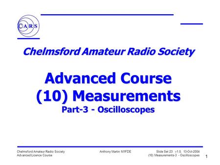 1 Chelmsford Amateur Radio Society Advanced Licence Course Anthony Martin M1FDE Slide Set 23: v1.0, 13-Oct-2004 (10) Measurements-3 - Oscilloscopes Chelmsford.