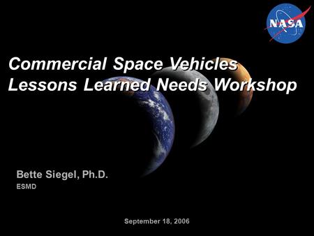 Commercial Space Vehicles Lessons Learned Needs Workshop Bette Siegel, Ph.D. ESMD Bette Siegel, Ph.D. ESMD September 18, 2006.