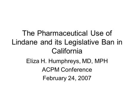 The Pharmaceutical Use of Lindane and its Legislative Ban in California Eliza H. Humphreys, MD, MPH ACPM Conference February 24, 2007.