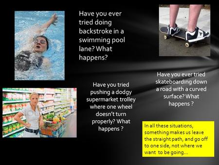 Have you ever tried doing backstroke in a swimming pool lane? What happens? Have you tried pushing a dodgy supermarket trolley where one wheel doesn’t.