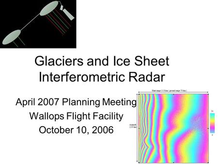 Glaciers and Ice Sheet Interferometric Radar April 2007 Planning Meeting Wallops Flight Facility October 10, 2006.