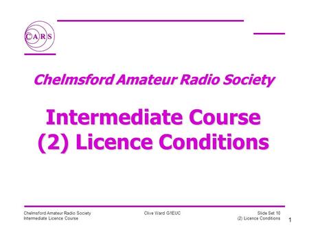 1 Chelmsford Amateur Radio Society Intermediate Licence Course Clive Ward G1EUC Slide Set 10 (2) Licence Conditions Chelmsford Amateur Radio Society Intermediate.