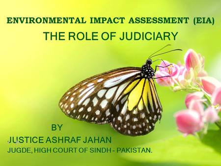 ENVIRONMENTAL IMPACT ASSESSMENT (EIA) THE ROLE OF JUDICIARY BY JUSTICE ASHRAF JAHAN h JUGDE, HIGH COURT OF SINDH - PAKISTAN.