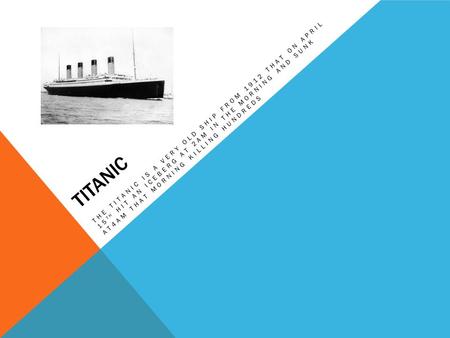 TITANIC THE TITANIC IS A VERY OLD SHIP FROM 1912 THAT ON APRIL 15 TH HIT AN ICEBERG AT 2AM IN THE MORNING AND SUNK AT4AM THAT MORNING KILLING HUNDREDS.