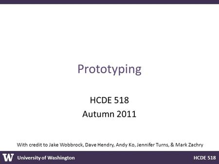 University of Washington HCDE 518 Prototyping HCDE 518 Autumn 2011 With credit to Jake Wobbrock, Dave Hendry, Andy Ko, Jennifer Turns, & Mark Zachry.