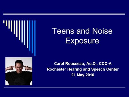 Teens and Noise Exposure Carol Rousseau, Au.D., CCC-A Rochester Hearing and Speech Center 21 May 2010.