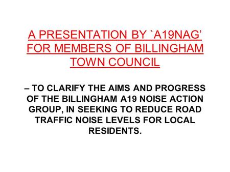 A PRESENTATION BY `A19NAG’ FOR MEMBERS OF BILLINGHAM TOWN COUNCIL – TO CLARIFY THE AIMS AND PROGRESS OF THE BILLINGHAM A19 NOISE ACTION GROUP, IN SEEKING.