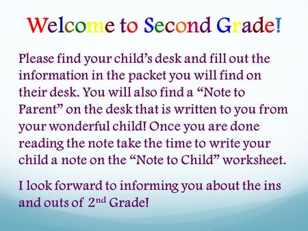 Welcome to Second Grade! Please find your child’s desk and fill out the information in the packet you will find on their desk. You will also find a “Note.