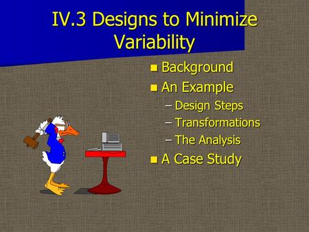 IV.3 Designs to Minimize Variability Background Background An Example An Example –Design Steps –Transformations –The Analysis A Case Study A Case Study.