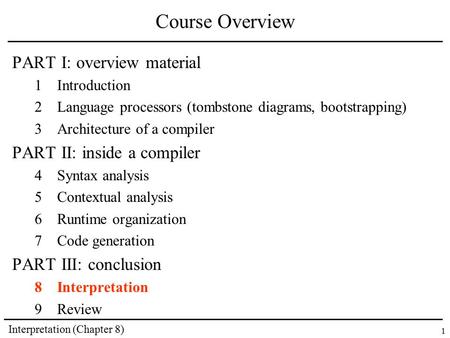 Interpretation (Chapter 8) 1 Course Overview PART I: overview material 1Introduction 2Language processors (tombstone diagrams, bootstrapping) 3Architecture.