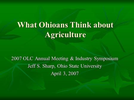 What Ohioans Think about Agriculture 2007 OLC Annual Meeting & Industry Symposium Jeff S. Sharp, Ohio State University April 3, 2007.