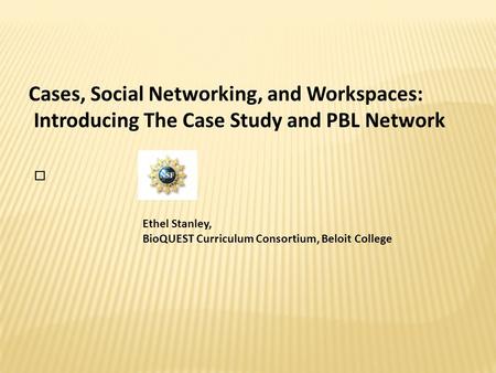 Cases, Social Networking, and Workspaces: Introducing The Case Study and PBL Network Ethel Stanley, BioQUEST Curriculum Consortium, Beloit College.