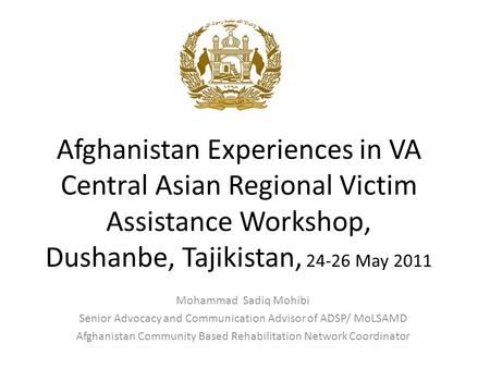 Afghanistan Experiences in VA Central Asian Regional Victim Assistance Workshop, Dushanbe, Tajikistan, 24-26 May 2011 Mohammad Sadiq Mohibi Senior Advocacy.