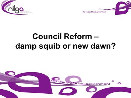 Council Reform – damp squib or new dawn?. NILGA – TODAY AND TOMORROW 1. Vision for Local Government 2. Sustainability of Local Government 3. Development.