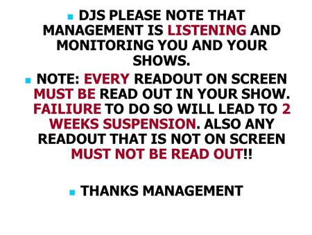 DJS PLEASE NOTE THAT MANAGEMENT IS LISTENING AND MONITORING YOU AND YOUR SHOWS. NOTE: EVERY READOUT ON SCREEN MUST BE READ OUT IN YOUR SHOW. FAILIURE TO.