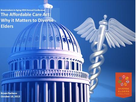 Grantmakers in Aging 2013 Annual Conference The Affordable Care Act: Why it Matters to Diverse Elders Bryan Pacheco October 18, 2013.