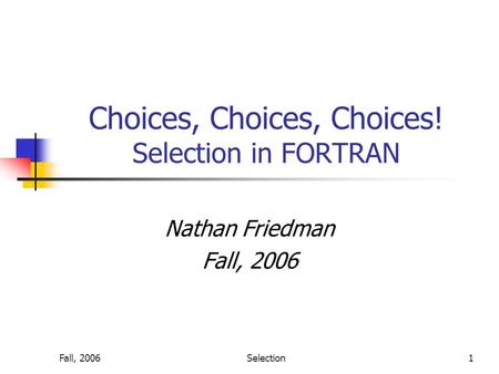 Fall, 2006Selection1 Choices, Choices, Choices! Selection in FORTRAN Nathan Friedman Fall, 2006.