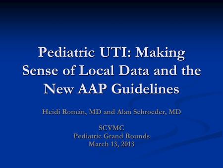 Pediatric UTI: Making Sense of Local Data and the New AAP Guidelines Heidi Román, MD and Alan Schroeder, MD SCVMC Pediatric Grand Rounds March 13, 2013.